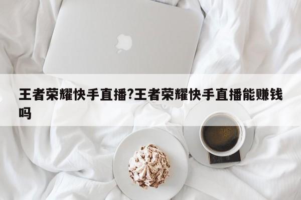 王者荣耀快手直播?王者荣耀快手直播能赚钱吗