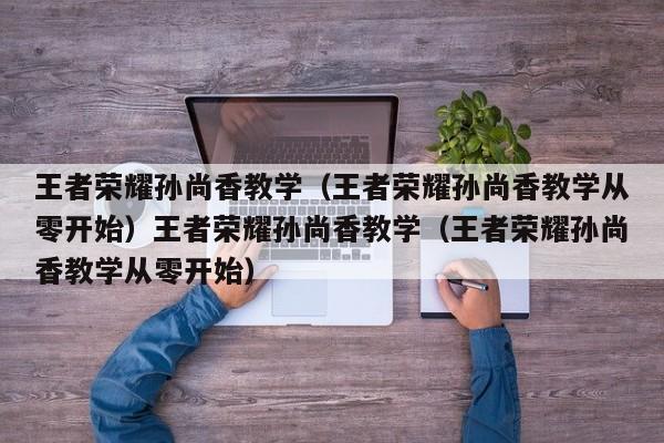 王者荣耀孙尚香教学（王者荣耀孙尚香教学从零开始）王者荣耀孙尚香教学（王者荣耀孙尚香教学从零开始）