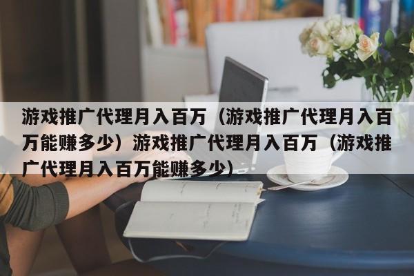 游戏推广代理月入百万（游戏推广代理月入百万能赚多少）游戏推广代理月入百万（游戏推广代理月入百万能赚多少）