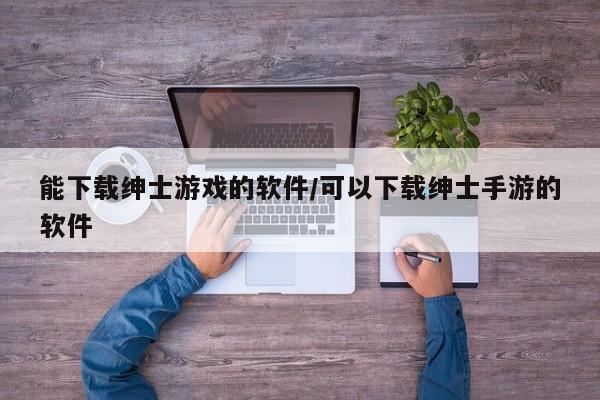 能下载绅士游戏的软件/可以下载绅士手游的软件