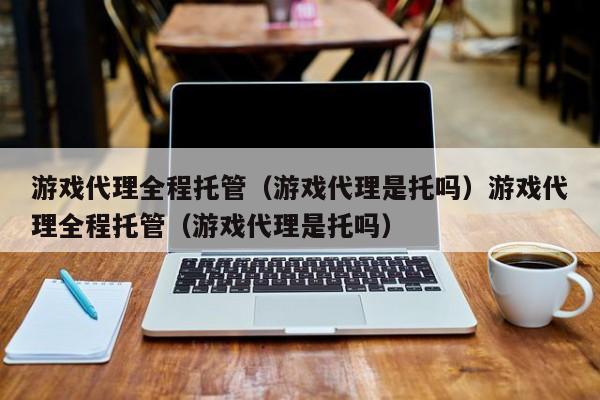 游戏代理全程托管（游戏代理是托吗）游戏代理全程托管（游戏代理是托吗）