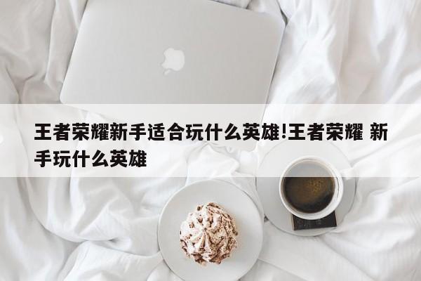 王者荣耀新手适合玩什么英雄!王者荣耀 新手玩什么英雄
