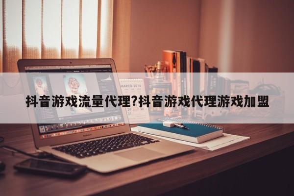 抖音游戏流量代理?抖音游戏代理游戏加盟