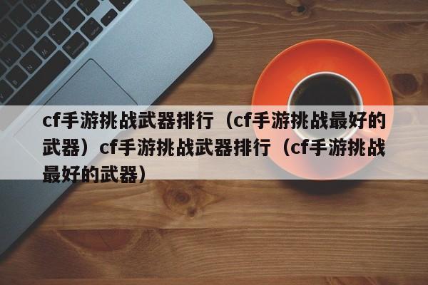 cf手游挑战武器排行（cf手游挑战最好的武器）cf手游挑战武器排行（cf手游挑战最好的武器）