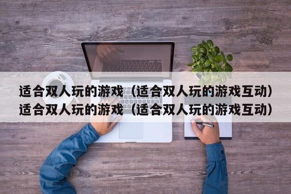 适合双人玩的游戏（适合双人玩的游戏互动）适合双人玩的游戏（适合双人玩的游戏互动）