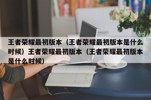 王者荣耀最初版本（王者荣耀最初版本是什么时候）王者荣耀最初版本（王者荣耀最初版本是什么时候）