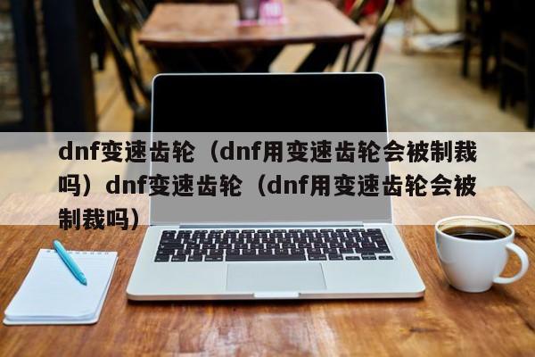 dnf变速齿轮(dnf用变速齿轮会被制裁吗)dnf变速齿轮(dnf用变速齿轮会被制裁吗)