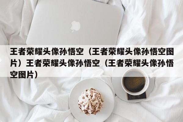 王者荣耀头像孙悟空（王者荣耀头像孙悟空图片）王者荣耀头像孙悟空（王者荣耀头像孙悟空图片）