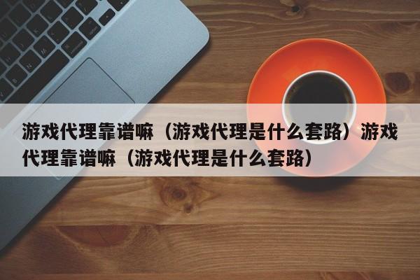 游戏代理靠谱嘛（游戏代理是什么套路）游戏代理靠谱嘛（游戏代理是什么套路）