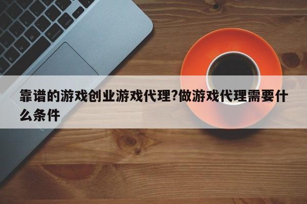 靠谱的游戏创业游戏代理?做游戏代理需要什么条件