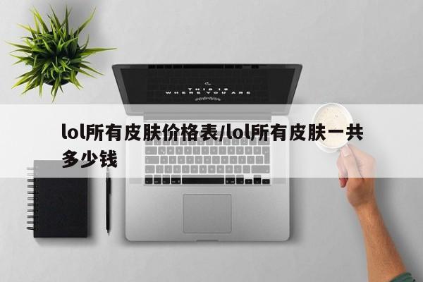 lol所有皮肤价格表/lol所有皮肤一共多少钱
