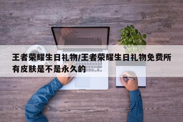 王者荣耀生日礼物/王者荣耀生日礼物免费所有皮肤是不是永久的