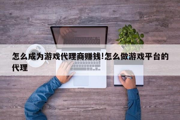 怎么成为游戏代理商赚钱!怎么做游戏平台的代理