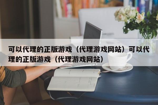 可以代理的正版游戏（代理游戏网站）可以代理的正版游戏（代理游戏网站）