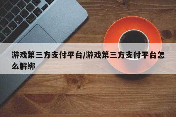 游戏第三方支付平台/游戏第三方支付平台怎么解绑