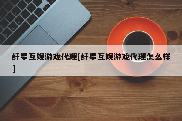 纤星互娱游戏代理[纤星互娱游戏代理怎么样]