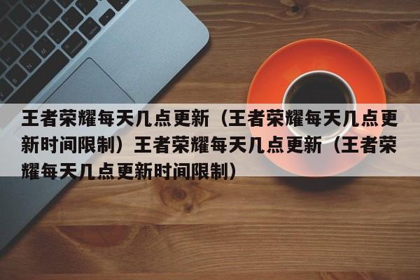 王者荣耀每天几点更新（王者荣耀每天几点更新时间限制）王者荣耀每天几点更新（王者荣耀每天几点更新时间限制）