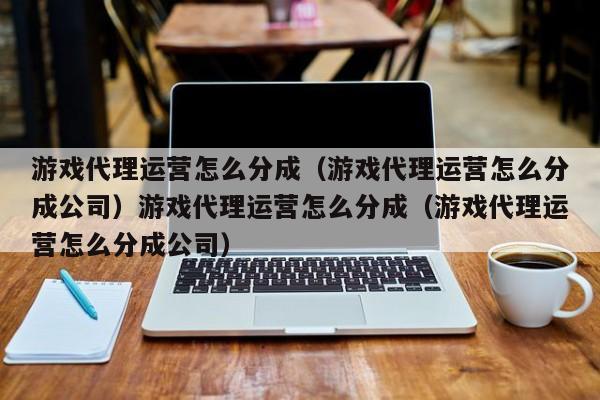 游戏代理运营怎么分成(游戏代理运营怎么分成公司)游戏代理运营怎么分成(游戏代理运营怎么分成公司)