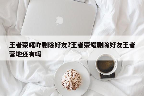 王者荣耀咋删除好友?王者荣耀删除好友王者营地还有吗