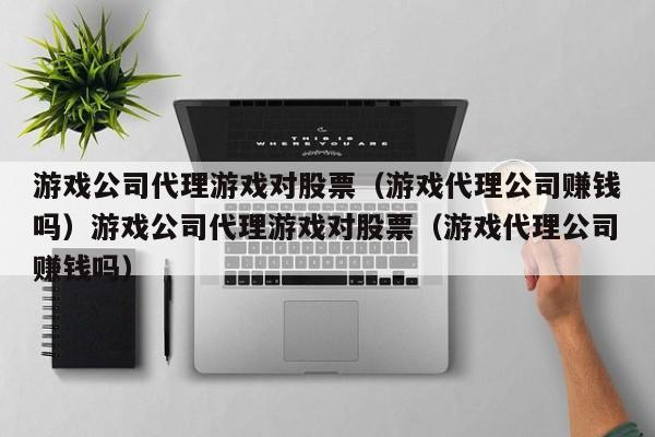 游戏公司代理游戏对股票（游戏代理公司赚钱吗）游戏公司代理游戏对股票（游戏代理公司赚钱吗）