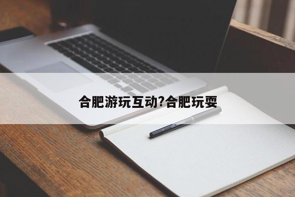 合肥游玩互动?合肥玩耍