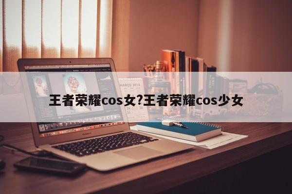 王者荣耀cos女?王者荣耀cos少女