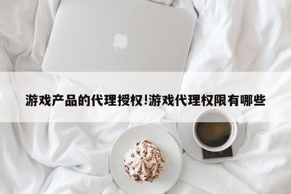 游戏产品的代理授权!游戏代理权限有哪些