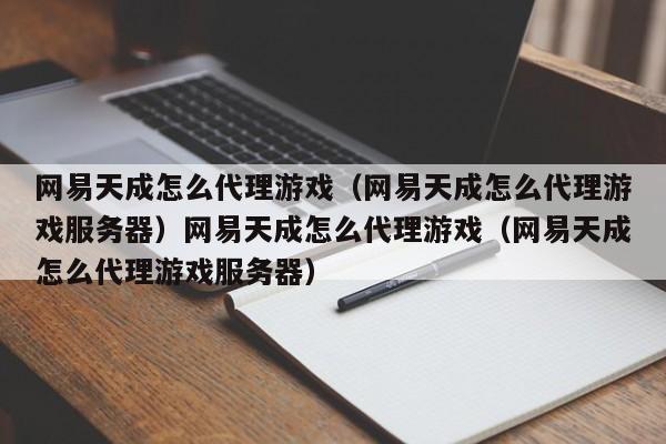 网易天成怎么代理游戏（网易天成怎么代理游戏服务器）网易天成怎么代理游戏（网易天成怎么代理游戏服务器）