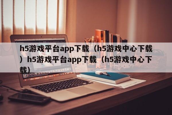 h5游戏平台app下载（h5游戏中心下载）h5游戏平台app下载（h5游戏中心下载）