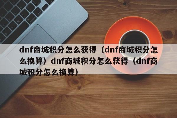 dnf商城积分怎么获得（dnf商城积分怎么换算）dnf商城积分怎么获得（dnf商城积分怎么换算）