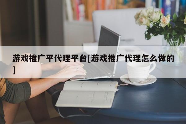 游戏推广平代理平台[游戏推广代理怎么做的]