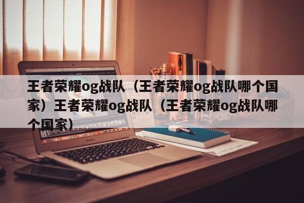 王者荣耀og战队(王者荣耀og战队哪个国家)王者荣耀og战队(王者荣耀og战队哪个国家)