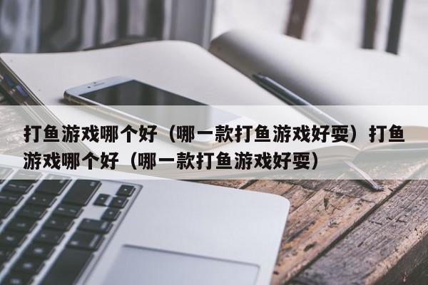 打鱼游戏哪个好（哪一款打鱼游戏好耍）打鱼游戏哪个好（哪一款打鱼游戏好耍）