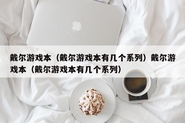 戴尔游戏本（戴尔游戏本有几个系列）戴尔游戏本（戴尔游戏本有几个系列）