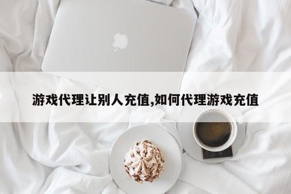 游戏代理让别人充值,如何代理游戏充值