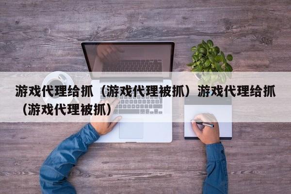 游戏代理给抓(游戏代理被抓)游戏代理给抓(游戏代理被抓)