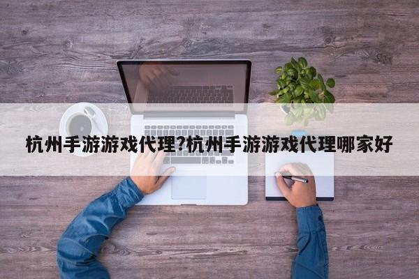 杭州手游游戏代理?杭州手游游戏代理哪家好