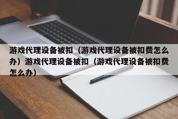 游戏代理设备被扣（游戏代理设备被扣费怎么办）游戏代理设备被扣（游戏代理设备被扣费怎么办）