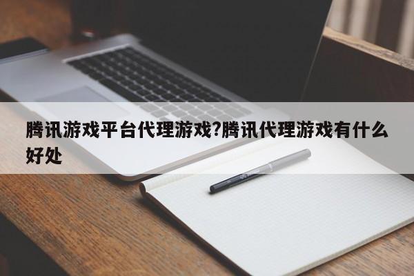 腾讯游戏平台代理游戏?腾讯代理游戏有什么好处