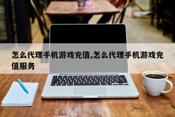 怎么代理手机游戏充值,怎么代理手机游戏充值服务