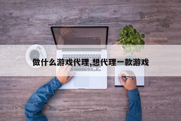 做什么游戏代理,想代理一款游戏