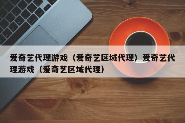 爱奇艺代理游戏（爱奇艺区域代理）爱奇艺代理游戏（爱奇艺区域代理）