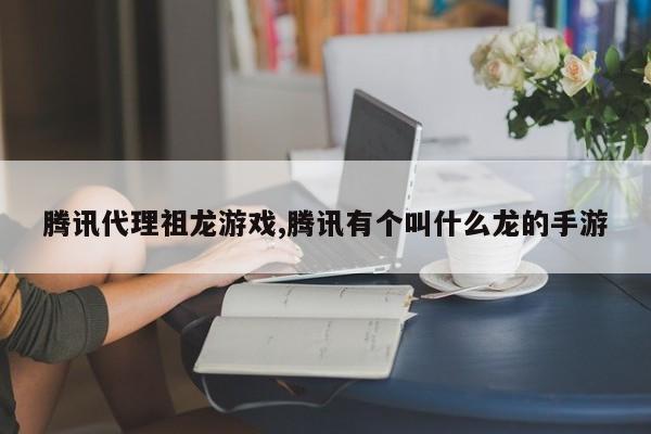 腾讯代理祖龙游戏,腾讯有个叫什么龙的手游