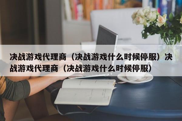 决战游戏代理商（决战游戏什么时候停服）决战游戏代理商（决战游戏什么时候停服）