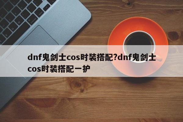 dnf鬼剑士cos时装搭配?dnf鬼剑士cos时装搭配一护
