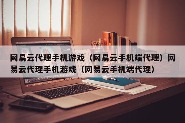 网易云代理手机游戏(网易云手机端代理)网易云代理手机游戏(网易云手机端代理)