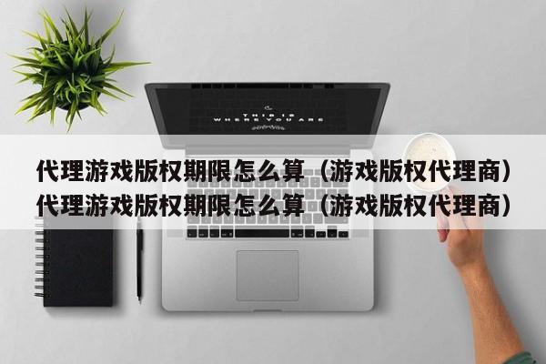 代理游戏版权期限怎么算(游戏版权代理商)代理游戏版权期限怎么算(游戏版权代理商)
