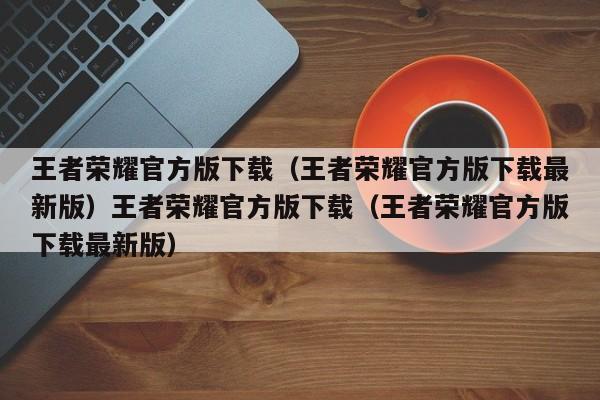 王者荣耀官方版下载(王者荣耀官方版下载最新版)王者荣耀官方版下载(王者荣耀官方版下载最新版)