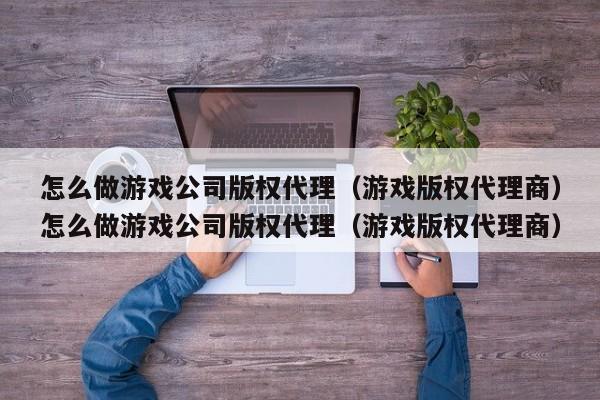 怎么做游戏公司版权代理（游戏版权代理商）怎么做游戏公司版权代理（游戏版权代理商）