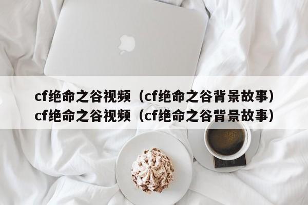 cf绝命之谷视频(cf绝命之谷背景故事)cf绝命之谷视频(cf绝命之谷背景故事)